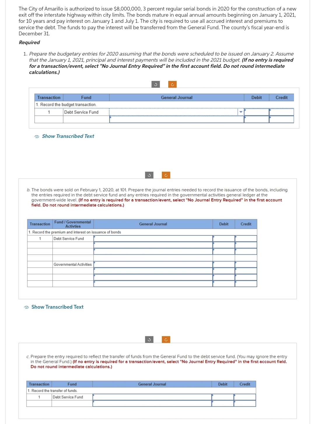 The City of Amarillo is authorized to issue $8,000,000, 3 percent regular serial bonds in 2020 for the construction of a new
exit off the interstate highway within city limits. The bonds mature in equal annual amounts beginning on January 1, 2021,
for 10 years and pay interest on January 1 and July 1. The city is required to use all accrued interest and premiums to
service the debt. The funds to pay the interest will be transferred from the General Fund. The county's fiscal year-end is
December 31.
Required
1. Prepare the budgetary entries for 2020 assuming that the bonds were scheduled to be issued on January 2. Assume
that the January 1, 2021, principal and interest payments will be included in the 2021 budget. (If no entry is required
for a transaction/event, select "No Journal Entry Required" in the first account field. Do not round intermediate
calculations.)
Transaction
Fund
1. Record the budget transaction.
Debt Service Fund
Show Transcribed Text
Transaction
Fund / Governmental
Activties
1. Record the premium and interest on issuance of bonds
1
Debt Service Fund
Governmental Activities
Show Transcribed Text
3
Transaction
Fund
1. Record the transfer of funds.
1
b. The bonds were sold on February 1, 2020, at 101. Prepare the journal entries needed to record the issuance of the bonds, including
the entries required in the debt service fund and any entries required in the governmental activities general ledger at the
government-wide level. (If no entry is required for a transaction/event, select "No Journal Entry Required" in the first account
field. Do not round intermediate calculations.)
Debt Service Fund
General Journal
c
3
General Journal
Ć
Ĉ
General Journal
Debit
c. Prepare the entry required to reflect the transfer of funds from the General Fund to the debt service fund. (You may ignore the entry
in the General Fund.) (If no entry is required for a transaction/event, select "No Journal Entry Required" in the first account field.
Do not round intermediate calculations.)
Credit
Debit
Debit
Credit
Credit