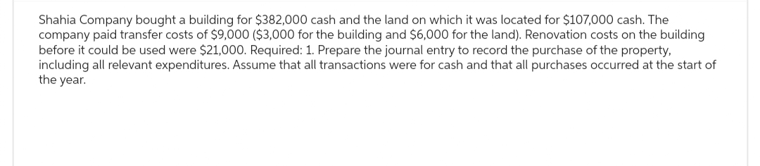 Shahia Company bought a building for $382,000 cash and the land on which it was located for $107,000 cash. The
company paid transfer costs of $9,000 ($3,000 for the building and $6,000 for the land). Renovation costs on the building
before it could be used were $21,000. Required: 1. Prepare the journal entry to record the purchase of the property,
including all relevant expenditures. Assume that all transactions were for cash and that all purchases occurred at the start of
the year.