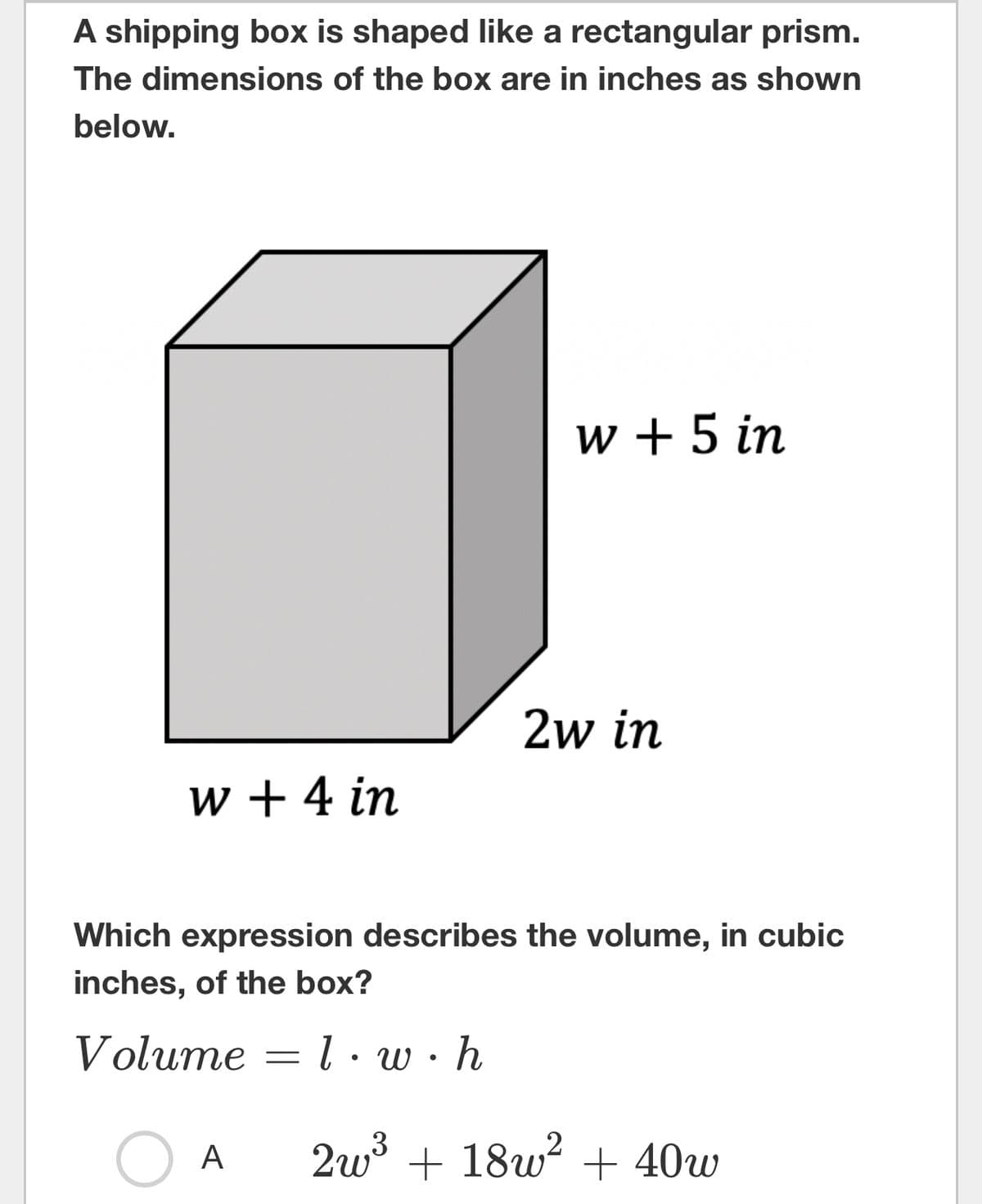 A shipping box is shaped like a rectangular prism.
of the box are in inches as shown
The dimensions
below.
w + 4 in
A
w + 5 in
Which expression describes the volume, in cubic
inches, of the box?
Volume
1.w.h
2w³ + 18w² + 40w
-
2w in