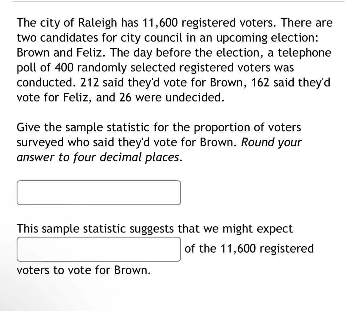 The city of Raleigh has 11,600 registered voters. There are
two candidates for city council in an upcoming election:
Brown and Feliz. The day before the election, a telephone
poll of 400 randomly selected registered voters was
conducted. 212 said they'd vote for Brown, 162 said they'd
vote for Feliz, and 26 were undecided.
Give the sample statistic for the proportion of voters
surveyed who said they'd vote for Brown. Round your
answer to four decimal places.
This sample statistic suggests that we might expect
of the 11,600 registered
voters to vote for Brown.