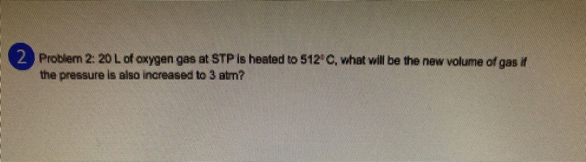 2 Problem 2: 20 L of oxygen gas at STP is heated to 512" C, what will be the new volume of gas if
the pressure is also increased to 3 atm?