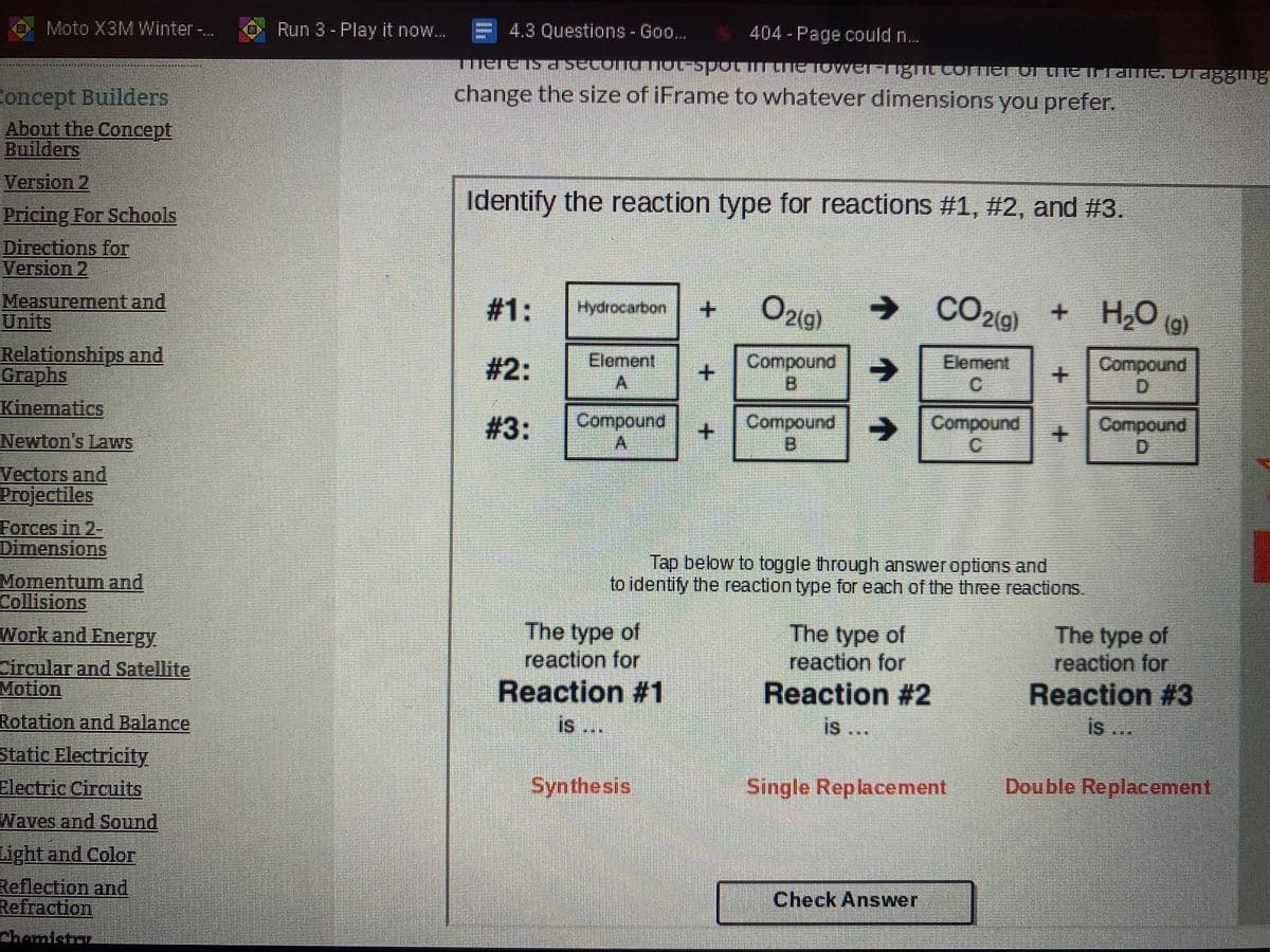 Moto X3M Winter-..
Run 3 - Play it now. E 4.3 Questions - Goo..
404-Page could n...
change the size of iFrame to whatever dimensions you prefer.
Concept Builders
About the Concept
Builders
Version 2
Identify the reaction type for reactions #1, #2, and #3.
Pricing For Schools
Directions for
Version 2
Measurement and
பாரட
#1:
O21g)
→ CO2(9)
H2O (g)
Hydrocarbon
Relationships and
Graphs
Kinematics
Element
Compound
B.
#2:
->
Element
Compound
Compound
Compound
B.
# 3:
->
SCompound
Compound
D.
+.
Newton's Lavws
Vectors and
Projectiles
Forces in 2-
DimensionS
Tap below to toggle through answer options and
to identity the reaction type for each of the three reactions.
Momentum and
Collisions
Work and Energy
The type of
reaction for
Reaction #1
The type of
reaction for
Reaction #2
is ..
The type of
reaction for
Reaction #3
is
Circular and Satellite
Motion
Rotation and Balance
is ..
s ..
Static Electricity
Electric Circuits
Synthesis
Single Replacement
Double Replacement
Waves and Sound
Light and Color
Reflection and
Refraction
Check Answer
