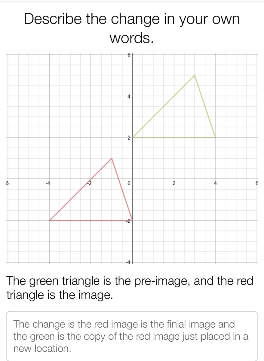 Describe the change in your own
words.
4
2
6
-4
2
2
-2
The green triangle is the pre-image, and the red
triangle is the image.
The change is the red image is the finial image and
the green is the copy of the red image just placed in a
new location.
