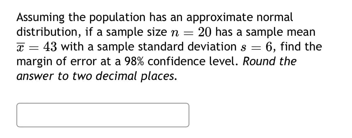 Assuming the population has an approximate normal
distribution, if a sample size n = 20 has a sample mean
x=43 with a sample standard deviation s = 6, find the
margin of error at a 98% confidence level. Round the
answer to two decimal places.