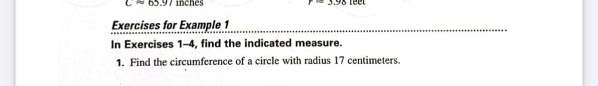 C = 65.97 inches
3.98 feet
Exercises for Example 1
In Exercises 1-4, find the indicated measure.
1. Find the circumference of a circle with radius 17 centimeters.