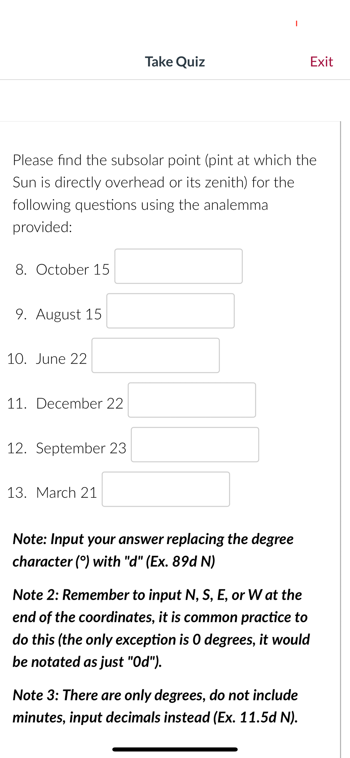 8. October 15
Please find the subsolar point (pint at which the
Sun is directly overhead or its zenith) for the
following questions using the analemma
provided:
9. August 15
10. June 22
11. December 22
12. September 23
Take Quiz
13. March 21
Note: Input your answer replacing the degree
character (°) with "d" (Ex. 89d N)
Note 2: Remember to input N, S, E, or W at the
end of the coordinates, it is common practice to
do this (the only exception is 0 degrees, it would
be notated as just "Od").
Exit
Note 3: There are only degrees, do not include
minutes, input decimals instead (Ex. 11.5d N).