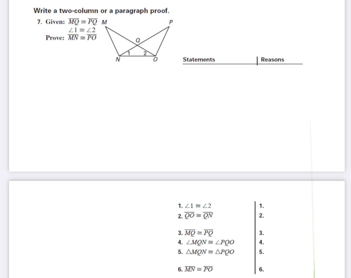 Write a two-column or a paragraph proof.
7. Given: MQ = PQ M
Z1 = Z2
Prove: MN = PO
Statements
Reasons
1. Z1 = Z2
1.
2. QO = ON
2.
3. MQ = PQ
4. ZMON= LPQO
3.
4.
5. ΔΜΟΝ= ΔΡΟ
5.
6. MN = PO
6.
