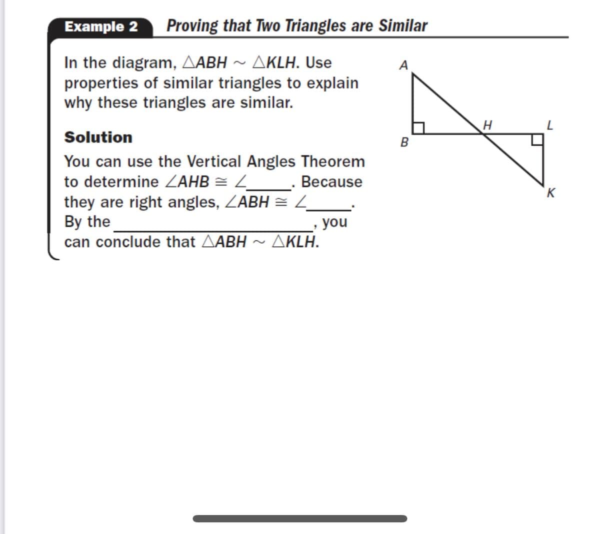 **Example 2: Proving that Two Triangles are Similar**

In the diagram, △ABH ∼ △KLH. Use properties of similar triangles to explain why these triangles are similar.

**Solution**

You can use the Vertical Angles Theorem to determine ∠AHB ≅ ∠_____. Because they are right angles, ∠ABH ≅ ∠_____. By the __________, you can conclude that △ABH ∼ △KLH.

**Diagram Explanation:**

- The diagram shows two right triangles, △ABH and △KLH. 
- Triangle △ABH has a right angle at B, labeled as ∠ABH. 
- Triangle △KLH has a right angle at K, labeled as ∠KLH. 
- The triangles share a common angle, ∠AHB, which is vertically opposite to ∠KHL. 

The Vertical Angles Theorem can be applied here to show the equality of the respective angles, proving the triangles are similar by AA (Angle-Angle) similarity criterion.