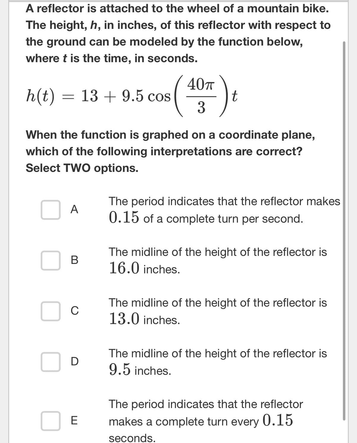 A reflector is attached to the wheel of a mountain bike.
The height, h, in inches, of this reflector with respect to
the ground can be modeled by the function below,
where t is the time, in seconds.
h(t) = 13+9.5 cos
When the function is graphed on a coordinate plane,
which of the following interpretations are correct?
Select TWO options.
A
B
с
D
E
40T
3
t
The period indicates that the reflector makes
0.15 of a complete turn per second.
The midline of the height of the reflector is
16.0 inches.
The midline of the height of the reflector is
13.0 inches.
The midline of the height of the reflector is
9.5 inches.
The period indicates that the reflector
makes a complete turn every 0.15
seconds.