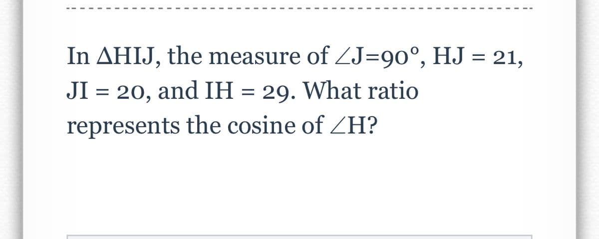 In AHIJ, the measure of ZJ=90°, HJ = 21,
JI = 20, and IH = 29. What ratio
represents the cosine of ZH?