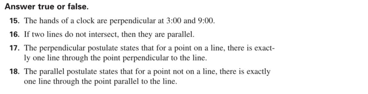 Answer true or false.
15. The hands of a clock are perpendicular at 3:00 and 9:00.
16. If two lines do not intersect, then they are parallel.
17. The perpendicular postulate states that for a point on a line, there is exact-
ly one line through the point perpendicular to the line.
18. The parallel postulate states that for a point not on a line, there is exactly
one line through the point parallel to the line.
