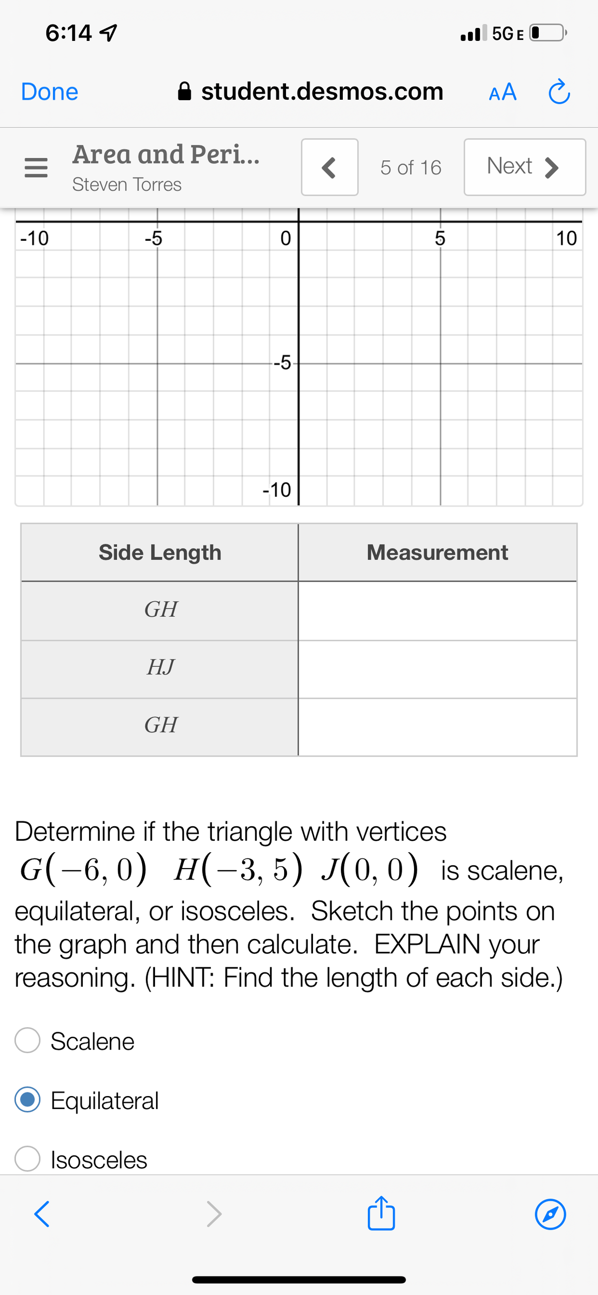 6:14 ✓
Done
=
-10
A student.desmos.com
<
5 of 16
<
Area and Peri...
Steven Torres
-5
0
--5
-10
LO
5
5GEO
AA
Next >
Ć
Side Length
GH
HJ
GH
Determine if the triangle with vertices
G(−6,0) H(-3, 5) J(0, 0) is scalene,
equilateral, or isosceles. Sketch the points on
the graph and then calculate. EXPLAIN your
reasoning. (HINT: Find the length of each side.)
Scalene
Equilateral
Isosceles
P
Measurement
10