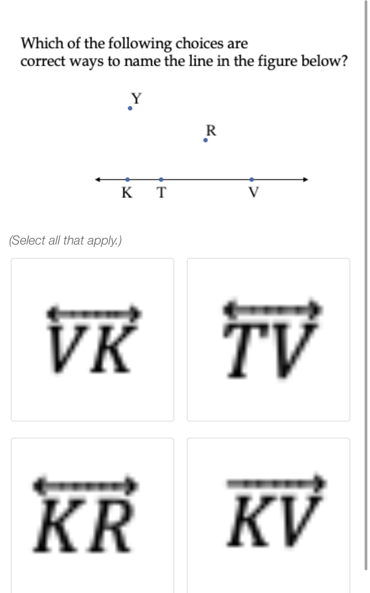 Which of the following choices are
correct ways to name the line in the figure below?
R
K
T
V
(Select all that apply.)
VR TV
->
KR KV
