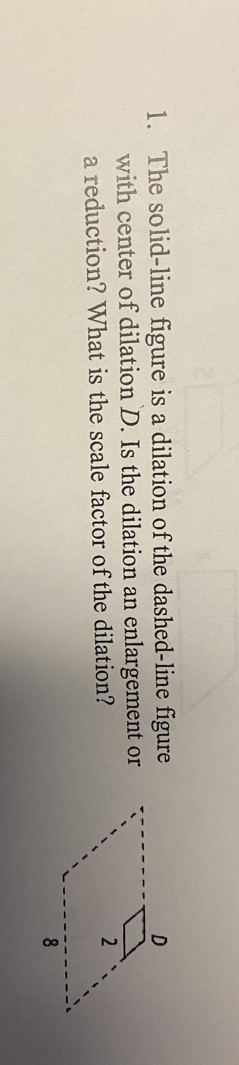 1. The solid-line figure is a dilation of the dashed-line figure
with center of dilation D. Is the dilation an enlargement or
a reduction? What is the scale factor of the dilation?
2
8
