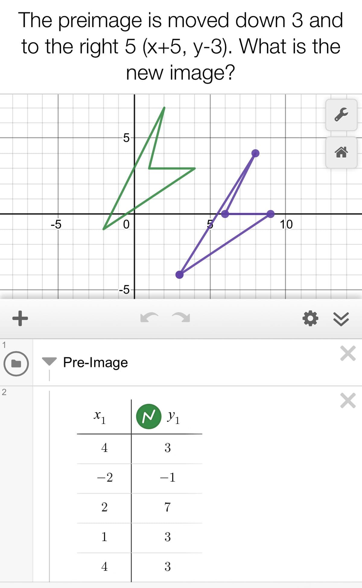 The preimage is moved down 3 and
to the right 5 (x+5, y-3). What is the
new image?
5-
-5
10
-5
1
Pre-Image
X1
N Y1
4
3
-2
-1
7
1
3
4
3
LO
+
