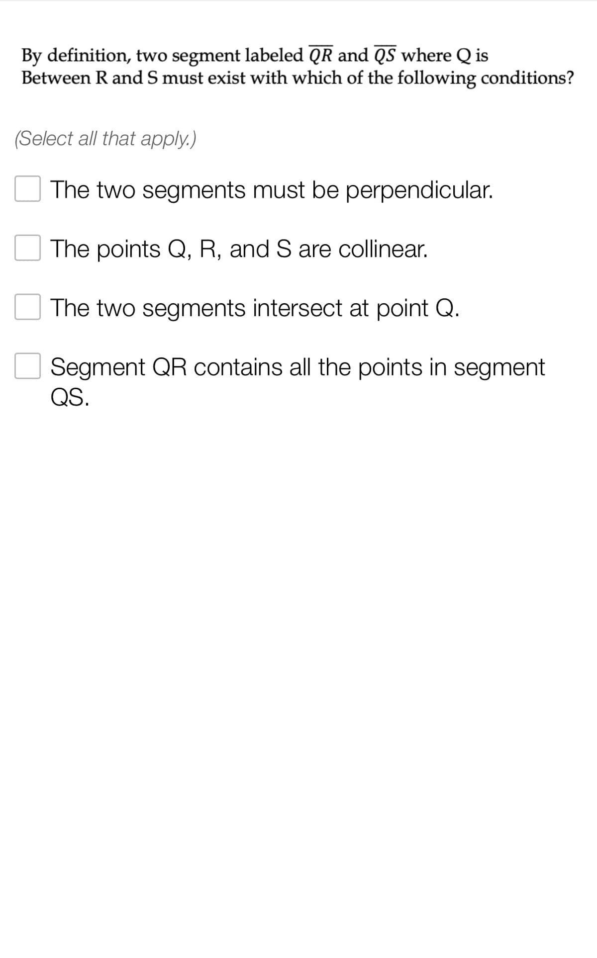 By definition, two segment labeled QR and QS where Q is
Between R and S must exist with which of the following conditions?
(Select all that apply.)
The two segments must be perpendicular.
The points Q, R, and S are collinear.
The two segments intersect at point Q.
Segment QR contains all the points in segment
QS.
