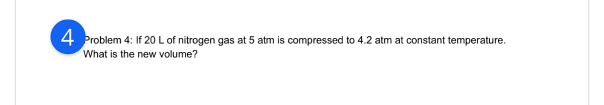 4 Problem 4: If 20 L of nitrogen gas at 5 atm is compressed to 4.2 atm at constant temperature.
What is the new volume?