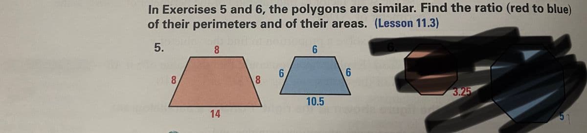 In Exercises 5 and 6, the polygons are similar. Find the ratio (red to blue)
of their perimeters and of their areas. (Lesson 11.3)
GO
5.
8
6.
6
6
8
3.25
14
5
8
6
10.5