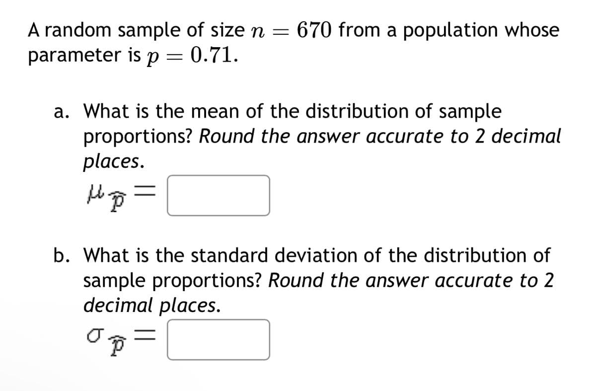 A random sample of size n = 670 from a population whose
parameter is
p 0.71.
=
a. What is the mean of the distribution of sample
proportions? Round the answer accurate to 2 decimal
places.
b. What is the standard deviation of the distribution of
sample proportions? Round the answer accurate to 2
decimal places.
σ