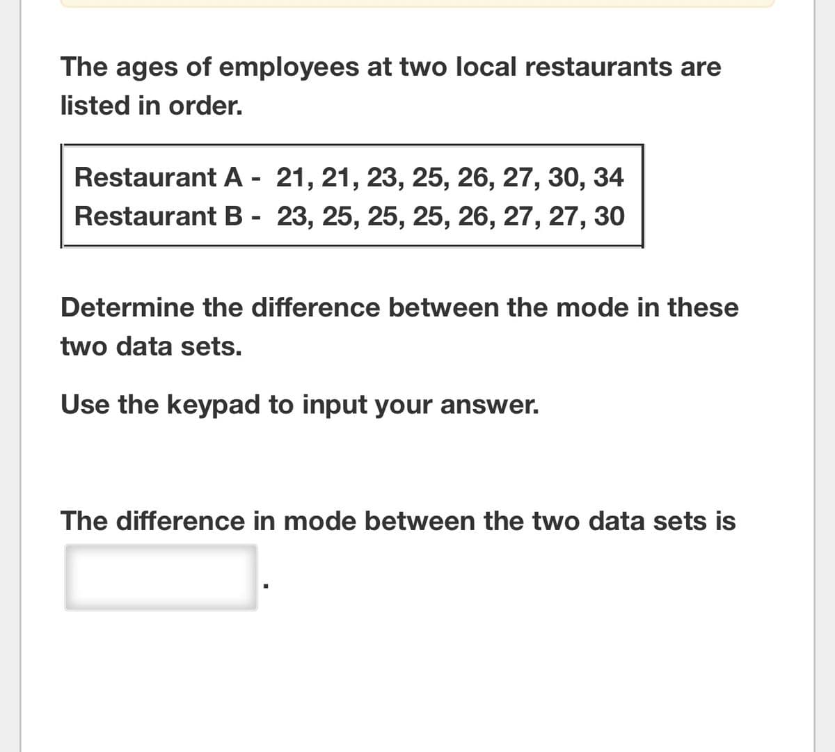 The ages of employees at two local restaurants are
listed in order.
Restaurant A - 21, 21, 23, 25, 26, 27, 30, 34
Restaurant B - 23, 25, 25, 25, 26, 27, 27, 30
Determine the difference between the mode in these
two data sets.
Use the keypad to input your answer.
The difference in mode between the two data sets is