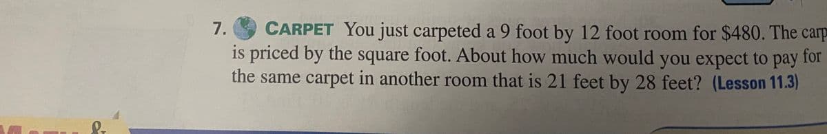 &
7.
CARPET You just carpeted a 9 foot by 12 foot room for $480. The carp
is priced by the square foot. About how much would you expect to pay for
the same carpet in another room that is 21 feet by 28 feet? (Lesson 11.3)