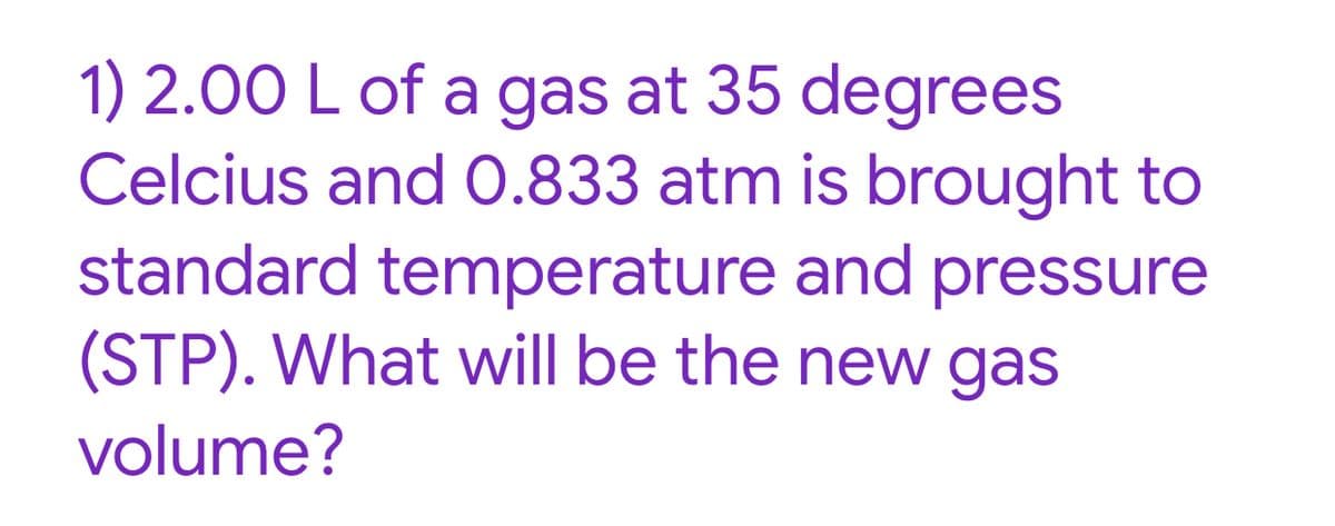 1) 2.00 L of a gas at 35 degrees
Celcius and 0.833 atm is brought to
standard temperature and pressure
(STP). What will be the new gas
volume?