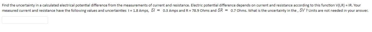 Find the uncertainty in a calculated electrical potential difference from the measurements of current and resistance. Electric potential difference depends on current and resistance according to this function V(I,R) = IR. Your
measured current and resistance have the following values and uncertainties 1 = 1.8 Amps, S1 = 0.3 Amps and R = 78.9 Ohms and SR = 0.7 Ohms. What is the uncertainty in the, SV ? Units are not needed in your answer.
