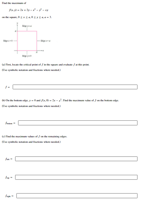 Find the maximum of
f(x, y) = 2x + 2y – x² - y? – xy
on the square, Osxs a, 0< y < a, a = 3.
Bdge ya
Edge x =0
Edge a
Bdge y=0
(a) First, locate the critical point of f in the square and evaluate f at this point.
(Use symbolic notation and fractions where needed.)
f =
(b) On the bottom edge, y = 0 and f(x, 0) = 2x – x?. Find the maximum value of f on the bottom edge.
(Use symbolic notation and fractions where needed.)
fbollom =
(c) Find the maximum values of f on the remaining edges.
(Use symbolic notation and fractions where needed.)
fielt =
fop
fright
