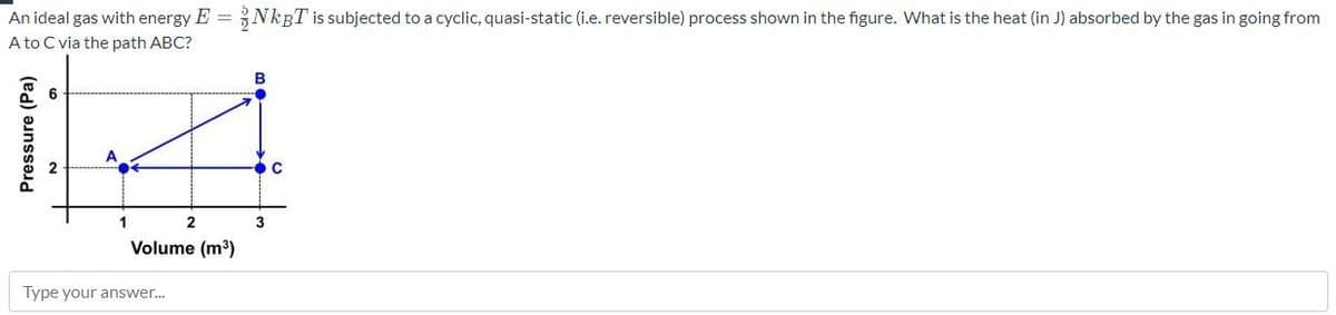 An ideal gas with energy E = NKBT is subjected to a cyclic, quasi-static (i.e. reversible) process shown in the figure. What is the heat (in J) absorbed by the gas in going from
A to C via the path ABC?
6
A
1
3
Volume (m³)
Type your answer.
Pressure (Pa)
