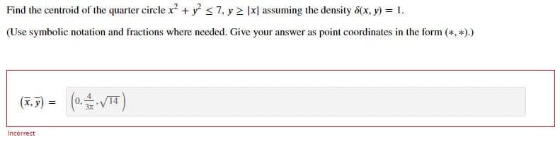 Find the centroid of the quarter circle x + <7, y > |x| assuming the density 8(x, y) = 1.
(Use symbolic notation and fractions where needed. Give your answer as point coordinates in the form (*, *).)
(3.5) = (0 VT)
(x, y)
Incorrect
