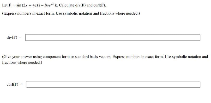 Let F = sin (2x + 4z)i – 8ye* k. Calculate div(F) and curl(F).
(Express numbers in exact form. Use symbolic notation and fractions where needed.)
div(F) =
(Give your answer using component form or standard basis vectors. Express numbers in exact form. Use symbolic notation and
fractions where needed.)
curl(F) =
