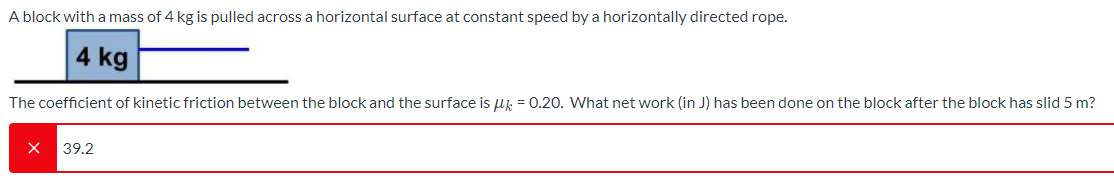 A block with a mass of 4 kg is pulled across a horizontal surface at constant speed by a horizontally directed rope.
4 kg
The coefficient of kinetic friction between the block and the surface is uk = 0.20. What net work (in J) has been done on the block after the block has slid 5 m?
39.2
