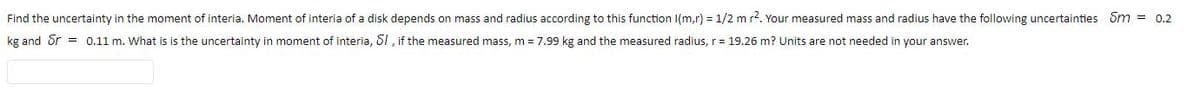 Find the uncertainty in the moment of interia. Moment of interia of a disk depends on mass and radius according to this function I(m,r) = 1/2 m r2. Your measured mass and radius have the following uncertainties Sm = 0.2
kg and Sr = 0.11 m. What is is the uncertainty in moment of interia, 61 , if the measured mass, m = 7.99 kg and the measured radius, r = 19.26 m? Units are not needed in your answer.
