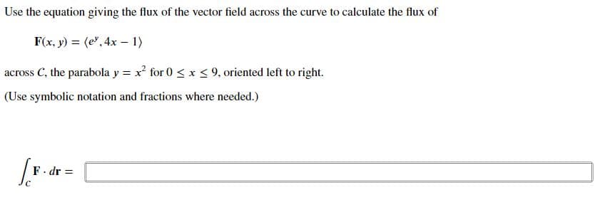 Use the equation giving the flux of the vector field across the curve to calculate the flux of
F(x, y) = (e", 4x – 1)
across C, the parabola y = x for 0 < x <9, oriented left to right.
(Use symbolic notation and fractions where needed.)
F. dr =
