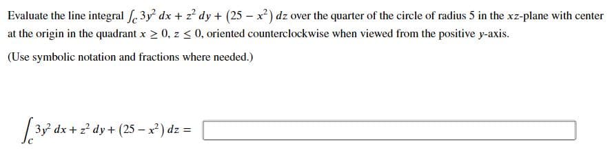 Evaluate the line integral f. 3y dx + z? dy + (25 – x²) dz over the quarter of the circle of radius 5 in the xz-plane with center
at the origin in the quadrant x > 0, z < 0, oriented counterclockwise when viewed from the positive y-axis.
(Use symbolic notation and fractions where needed.)
3y dx + ? dy+ (25 – x) dz =
