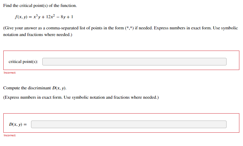 Find the critical point(s) of the function.
S(x. y) = x³y + 12x? – 8y + 1
(Give your answer as a comma-separated list of points in the form (*,*) if needed. Express numbers in exact form. Use symbolic
notation and fractions where needed.)
critical point(s):
Incorrect
Compute the discriminant D(x, y).
(Express numbers in exact form. Use symbolic notation and fractions where needed.)
D(x, y) =
Incorrect
