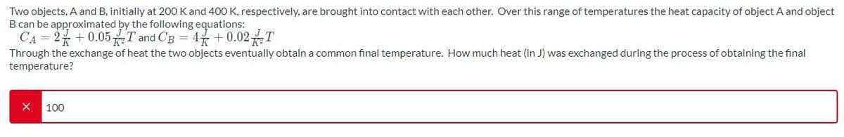 Two objects, A and B, initially at 200 Kand 400 K, respectively, are brought into contact with each other. Over this range of temperatures the heat capacity of object A and object
B can be approximated by the following equations:
CA = 2 +0.05T and CB = 4 +0.02T
Through the exchange of heat the two objects eventually obtain a common final temperature. How much heat (in J) was exchanged during the process of obtaining the final
temperature?
100
