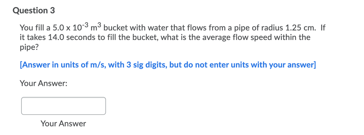 Question 3
You fill a 5.0 x 103 m3 bucket with water that flows from a pipe of radius 1.25 cm. If
it takes 14.0 seconds to fill the bucket, what is the average flow speed within the
pipe?
[Answer in units of m/s, with 3 sig digits, but do not enter units with your answer]
Your Answer:
Your Answer
