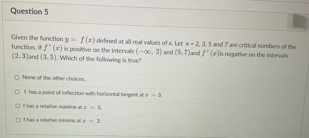 Question 5
Given the function y = f (x) defined at all real values of x. Let x = 2, 3, 5 and 7 are critical numbers of the
function. If f'(x) is positive on the intervals (-∞, 2) and (5, 7)and f'(x)is negative on the intervals
(2, 3)and (3, 5). Which of the following is true?
O None of the other choices.
Of has a point of inflection with horizontal tangent at x = 3.
Of has a relative maxima at x = 5.
Of has a relative minima at x = 2.