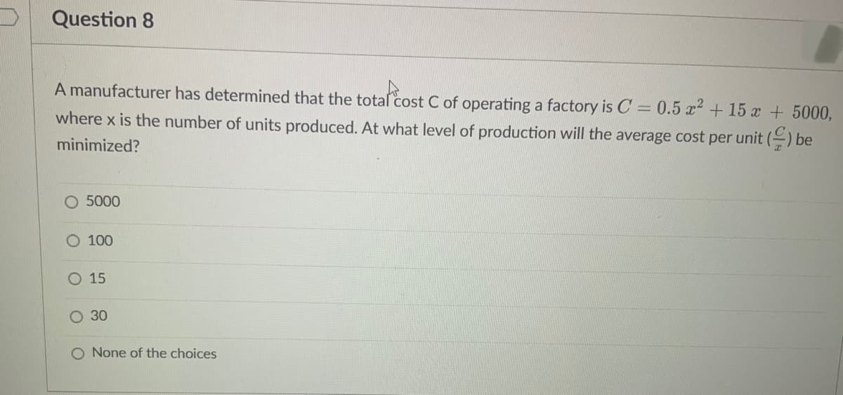 Question 8
A manufacturer has determined that the total cost C of operating a factory is C = 0.5 x² + 15 x + 5000,
where x is the number of units produced. At what level of production will the average cost per unit () be
minimized?
O 5000
O 100
O 15
O 30
O None of the choices