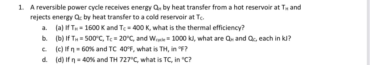 1. A reversible power cycle receives energy QH by heat transfer from a hot reservoir at TH and
rejects energy Qc by heat transfer to a cold reservoir at Tc.
a.
(a) If TH = 1600 K and Tc = 400 K, what is the thermal efficiency?
b.
(b) If TH= 500°C, Tc = 20°C, and Wcycle = 1000 kJ, what are QH and Qc, each in kJ?
C.
(c) If n = 60% and TC 40°F, what is TH, in °F?
d.
(d) If n = 40% and TH 727°C, what is TC, in °C?