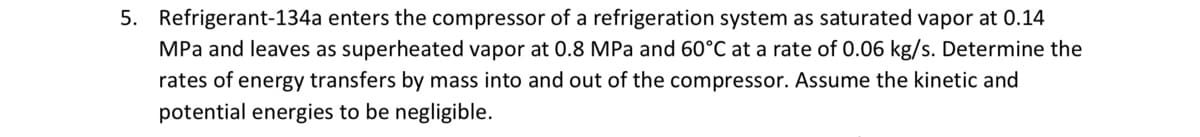 5. Refrigerant-134a enters the compressor of a refrigeration system as saturated vapor at 0.14
MPa and leaves as superheated vapor at 0.8 MPa and 60°C at a rate of 0.06 kg/s. Determine the
rates of energy transfers by mass into and out of the compressor. Assume the kinetic and
potential energies to be negligible.