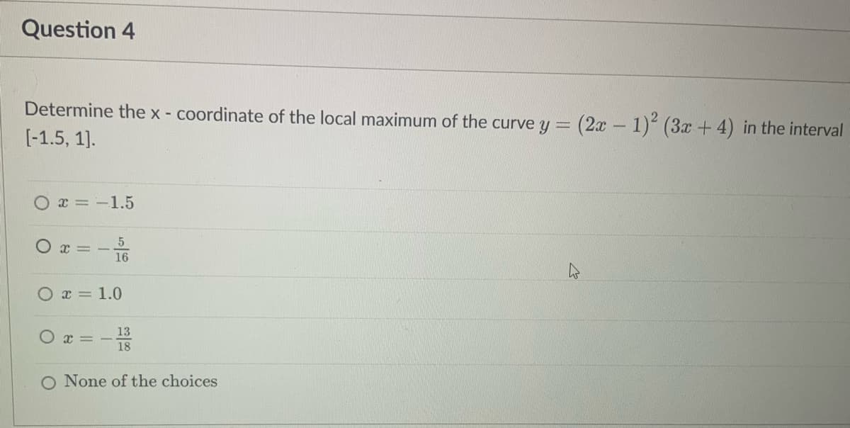 Question 4
Determine the x - coordinate of the local maximum of the curve y = (2x - 1)² (3x + 4) in the interval
[-1.5, 1].
x = -1.5
5
I=
16
x = 1.0
13
x=-
18
None of the choices