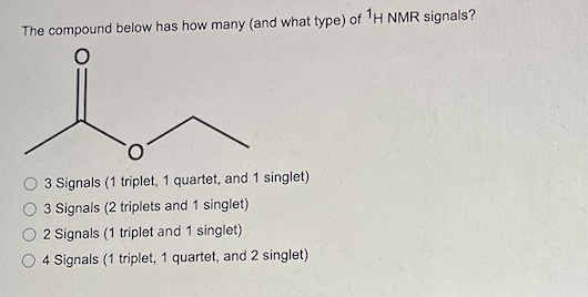 The compound below has how many (and what type) of 1H NMR signals?
3 Signals (1 triplet, 1 quartet, and 1 singlet)
3 Signals (2 triplets and 1 singlet)
2 Signals (1 triplet and 1 singlet)
4 Signals (1 triplet, 1 quartet, and 2 singlet)