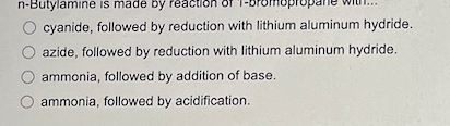 n-Butylamine is made by reaction of
O cyanide, followed by reduction with lithium aluminum hydride.
azide, followed by reduction with lithium aluminum hydride.
ammonia, followed by addition of base.
ammonia, followed by acidification.