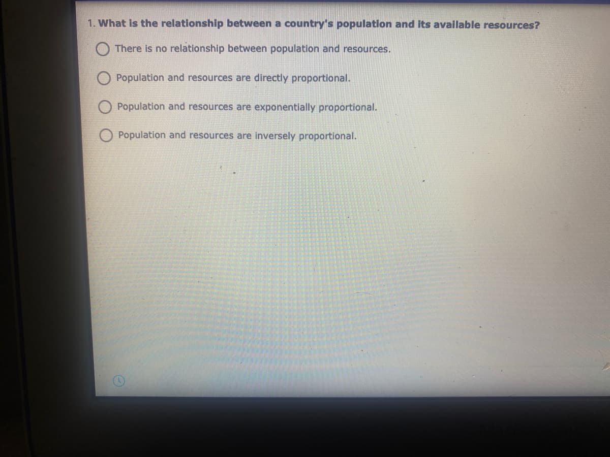 1. What is the relationship between a country's population and its available resources?
There is no relationship between population and resources.
Population and resources are directly proportional.
Population and resources are exponentially proportional.
Population and resources are inversely proportional.
