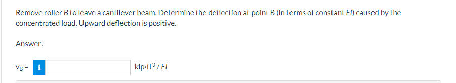 Remove roller B to leave a cantilever beam. Determine the deflection at point B (in terms of constant El) caused by the
concentrated load. Upward deflection is positive.
Answer:
Vg = i
kip-ft3 / EI
