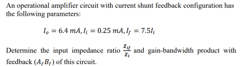 An operational amplifier circuit with current shunt feedback configuration has
the following parameters:
I。 = 6.4 mA, I₁ = 0.25 mA, Iƒ = 7.5lį
Determine the input impedance ratio and gain-bandwidth product with
feedback (AB) of this circuit.