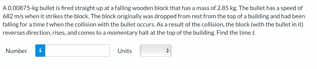 A 0.00875-kg bullet is fired straight up at a falling wooden block that has a mass of 2.85 kg. The bullet has a speed of
682 m/s when it strikes the block. The block originally was dropped from rest from the top of a building and had been
falling for a time t when the collision with the bullet occurs. As a result of the collision, the block (with the bullet in it)
reverses direction, rises, and comes to a momentary halt at the top of the building. Find the time t.
Number
IN
Units