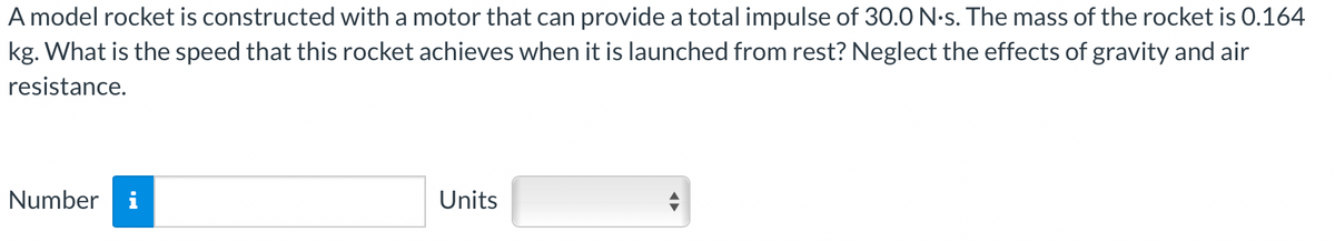 A model rocket is constructed with a motor that can provide a total impulse of 30.0 N.s. The mass of the rocket is 0.164
kg. What is the speed that this rocket achieves when it is launched from rest? Neglect the effects of gravity and air
resistance.
Number i
Units
◄►